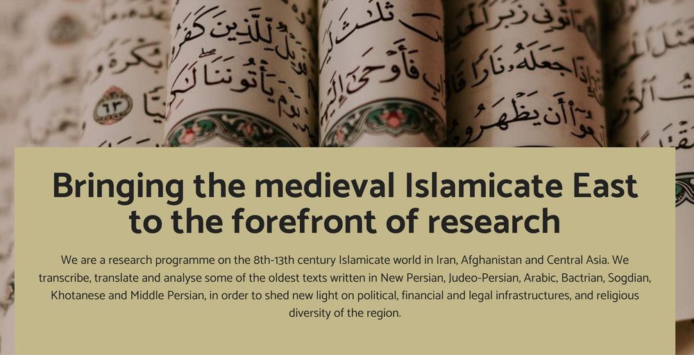 Image showing various  medieval manuscripts in written in Arabic. On the image, the text is: 'Bringing the medieval Islamicate East to the forefront of research - We are a research programme on the 8th-13th century Islamicate world in Iran, Afghanistan and Central Asia. We transcribe, translate and analyse some of the oldest texts written in New Persian, Judeo-Persian, Arabic, Bactrian, Sogdian, Khotanese and Middle Persian, in order to shed new light on political, financial and legal infrastructures, and religious diversity of the region.'
