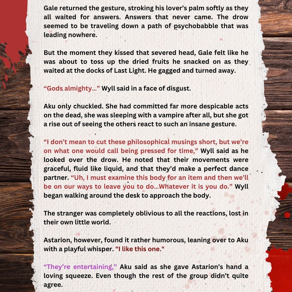 Gale returned the gesture, stroking his lover’s palm softly as they all waited for answers. Answers that never came. The drow seemed to be traveling down a path of psychobabble that was leading nowhere. 

But the moment they kissed that severed head, Gale felt like he was about to toss up the dried fruits he snacked on as they waited at the docks of Last Light. He gagged and turned away. 

“Gods almighty…” Wyll said in a face of disgust.

Aku only chuckled. She had committed far more despicable acts on the dead, she was sleeping with a vampire after all, but she got a rise out of seeing the others react to such an insane gesture. 

“I don’t mean to cut these philosophical musings short, but we’re on what one would call being pressed for time,” Wyll said as he looked over the drow. He noted that their movements were graceful, fluid like liquid, and that they’d make a perfect dance partner. “Uh, I must examine this body for an item and then we’ll be on our ways to leave you to do…Whatever it is you do.” Wyll began walking around the desk to approach the body.

The stranger was completely oblivious to all the reactions, lost in their own little world.

Astarion, however, found it rather humorous, leaning over to Aku with a playful whisper. "I like this one."

“They’re entertaining,” Aku said as she gave Astarion’s hand a loving squeeze. Even though the rest of the group didn’t quite agree.