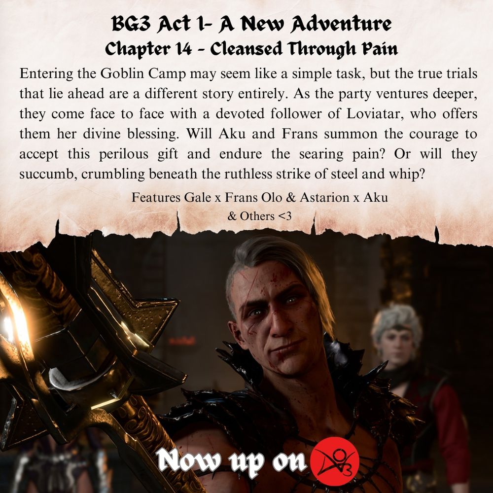 BG3 Act 1- A New Adventure
Chapter 14 - Cleansed Through Pain
Entering the Goblin Camp may seem like a simple task, but the true trials that lie ahead are a different story entirely. As the party ventures deeper, they come face to face with a devoted follower of Loviatar, who offers them her divine blessing. Will Aku and Frans summon the courage to accept this perilous gift and endure the searing pain? Or will they succumb, crumbling beneath the ruthless strike of steel and whip?
Features Gale x Frans Olo & Astarion x Aku
& Others <3
Now up on archive of our own