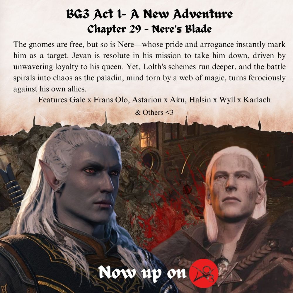 BG3 Act 1- A New Adventure
Chapter 29 - Nere’s Blade
The gnomes are free, but so is Nere—whose pride and arrogance instantly mark him as a target. Jevan is resolute in his mission to take him down, driven by unwavering loyalty to his queen. Yet, Lolth's schemes run deeper, and the battle spirals into chaos as the paladin, mind torn by a web of magic, turns ferociously against his own allies.
Features Gale x Frans Olo, Astarion x Aku, Halsin x Wyll x Karlach
& Others <3
Now up on Archive of our own