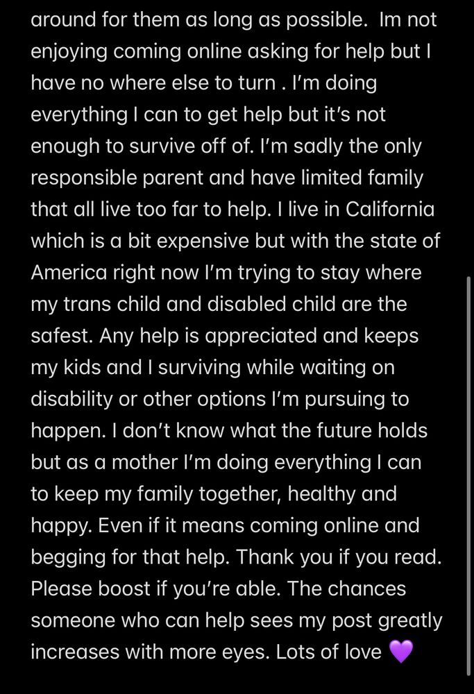 Text that reads: around for them as long as possible. Im not enjoying coming online asking for help but I have no where else to turn. I'm doing everything I can to get help but it's not enough to survive off of. I'm sadly the only responsible parent and have limited family that all live too far to help. I live in California which is a bit expensive but with the state of America right now I'm trying to stay where my trans child and disabled child are the safest. Any help is appreciated and keeps my kids and I surviving while waiting on disability or other options I'm pursuing to happen. I don't know what the future holds but as a mother I'm doing everything I can to keep my family together, healthy and happy. Even if it means coming online and begging for that help. Thank you if you read.
Please boost if you're able. The chances someone who can help sees my post greatly increases with more eyes. Lots of love