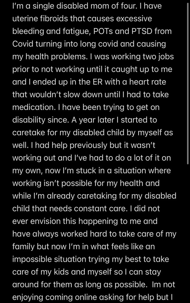Text that reads: I'm a single disabled mom of four. I have uterine fibroids that causes excessive bleeding and fatigue, POTs and PTSD from Covid turning into long covid and causing my health problems. I was working two jobs prior to not working until it caught up to me and I ended up in the ER with a heart rate that wouldn't slow down until I had to take medication. I have been trying to get on disability since. A year later I started to caretake for my disabled child by myself as well. I had help previously but it wasn't working out and l've had to do a lot of it on my own, now I'm stuck in a situation where working isn't possible for my health and while I'm already caretaking for my disabled child that needs constant care. I did not ever envision this happening to me and have always worked hard to take care of my family but now I'm in what feels like an impossible situation trying my best to take care of my kids and myself so I can stay around for them as long as possible. Im not enjoying coming online asking for help but I