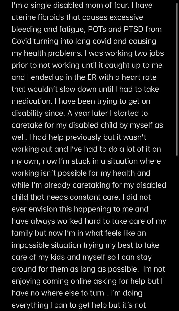 Text that reads: I'm a single disabled mom of four. I have uterine fibroids that causes excessive bleeding and fatigue, POTs and PTSD from Covid turning into long covid and causing my health problems. I was working two jobs prior to not working until it caught up to me and I ended up in the ER with a heart rate that wouldn't slow down until I had to take medication. I have been trying to get on disability since. A year later I started to caretake for my disabled child by myself as well. I had help previously but it wasn't working out and I've had to do a lot of it on my own, now I'm stuck in a situation where working isn't possible for my health and while I'm already caretaking for my disabled child that needs constant care. I did not ever envision this happening to me and have always worked hard to take care of my family but now l'm in what feels like an impossible situation trying my best to take care of my kids and myself so I can stay around for them as long as possible. Im not enjoying coming online asking for help but I have no where else to turn. I'm doing everything I can to get help but it's not