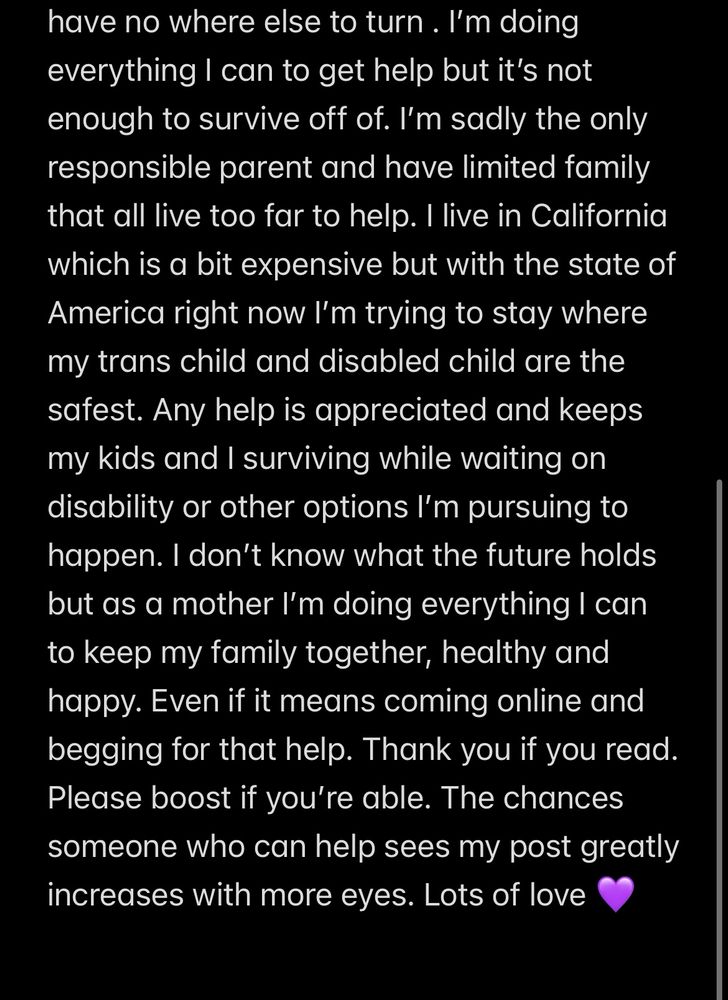 Text that reads: have no where else to turn. I'm doing everything I can to get help but it's not enough to survive off of. I'm sadly the only responsible parent and have limited family that all live too far to help. I live in California which is a bit expensive but with the state of America right now I'm trying to stay where my trans child and disabled child are the safest. Any help is appreciated and keeps my kids and I surviving while waiting on disability or other options I'm pursuing to happen. I don't know what the future holds but as a mother I'm doing everything I can to keep my family together, healthy and happy. Even if it means coming online and begging for that help. Thank you if you read.
Please boost if you're able. The chances someone who can help sees my post greatly increases with more eyes. Lots of love