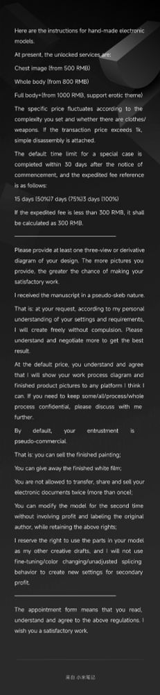 Here are the instructions for hand-made electronic models
At present, the unlocked services are:
Chest image (from 500 RMB)
Whole body (from 800 RMB)
Full body+(from 1000 RMB, support erotic theme)
The specific price fluctuates according to the complexity you set and whether there are clothes/weapons. If the transaction price exceeds 1k, simple disassembly is attached.
The default time limit for a special case is completed within 30 days after the notice of commencement, and the expedited fee reference is as follows:
15 days (50%)7 days (75%)3 days (100%)
If the expedited fee is less than 300 RMB, it shall be calculated as 300 RMB
—
Please provide at least one three-view or derivative diagram of your design. The more pictures you provide, the greater the chance of making your satisfactory work.
I received the manuscript in a pseudo-skeb nature.
That is: at your request, according to my personal understanding of your settings and requirements, I will create freely without compulsion. Please understand and negotiate more to get the best result.
At the default price, you understand and agree that I will show your work process diagram and finished product pictures to any platform I think I can. If you need to keep some/all/process/whole process confidential, please discuss with me further.
By default, your entrustment is pseudo-commercial.
That is: you can sell the finished painting;
You can give away the finished white film;
You are not allowed to transfer, share and sell your electronic documents twice (more than once)
You can modify the model for the second time without involving profit and labeling the original author, while retaining the above rights
I reserve the right to use the parts in your model as my other creative drafts, and I will not use fine-tuning/color changing/unadjusted splicing behavior to create new settings for secondary profit
—
The appointment form means that you read, understand and agree to the above regulations. I wish you a satisfactory work