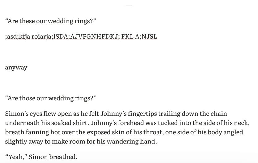 “Are these our wedding rings?”

;asd;kfja roiarja;lSDA;AJVFGNHFDKJ; FKL A;NJSL



anyway



“Are those our wedding rings?”

Simon’s eyes flew open as he felt Johnny’s fingertips trailing down the chain underneath his soaked shirt. Johnny's forehead was tucked into the side of his neck, breath fanning hot over the exposed skin of his throat, one side of his body angled slightly away to make room for his wandering hand.

“Yeah,” Simon breathed.