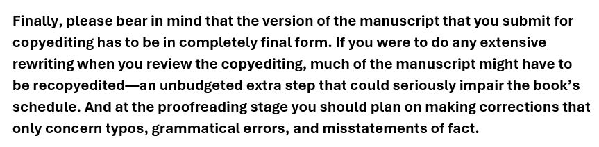 Finally, please bear in mind that the version of the manuscript that you submit for copyediting has to be in completely final form. If you were to do any extensive rewriting when you review the copyediting, much of the manuscript might have to be recopyedited--an unbudgeted extra step that could seriously impair the book's schedule. And at the proofreading stage you should plan on making corrections that only concern typos, grammatical errors, and misstatements of fact.