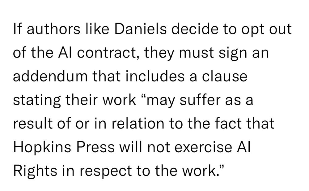 If authors like Daniels decide to opt out of the Al contract, they must sign an addendum that includes a clause stating their work "may suffer as a result of or in relation to the fact that
Hopkins Press will not exercise Al Rights in respect to the work.