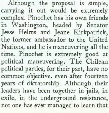 Although the proposal is simple, carrying it out would be extremely complex. Pinochet has his own friends in Washington, headed by Senator Jesse Helms and Jeane Kirkpatrick, the former ambassador to the United Nations, and he is maneuvering all the time. Pinochet is extremely good at political maneuvering. The Chilean political parties, for their part, have no common objective, even after fourteen years of dictatorship. Although their leaders have been together in jails, in exile, in the underground resistance,
not one has ever managed to learn that
