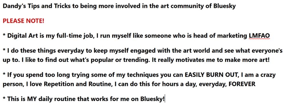 Image that says:

Dandy's Tips and Tricks to being more involved in the art community of Bluesky

PLEASE NOTE!

* Digital Art is my full-time job, I run myself like someone who is head of marketing LMFAO

* I do these things everyday to keep myself engaged with the art world and see what everyone's up to. I like to find out what's popular or trending. It really motivates me to make more art!

* If you spend too long trying some of my techniques you can EASILY BURN OUT, I am a crazy person, I love Repetition and Routine, I can do this for hours a day, everyday, FOREVER

* This is MY daily routine that works for me on Bluesky!