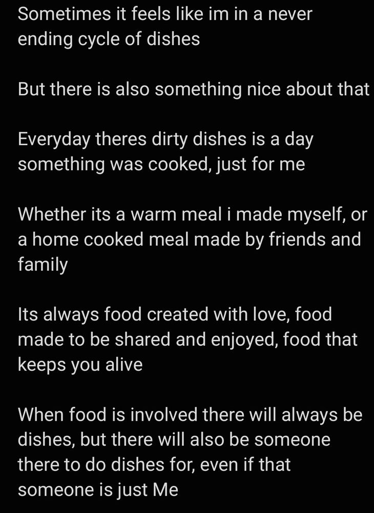 Sometimes it feels like im in a never ending cycle of dishes

But there is also something nice about that

Everyday theres dirty dishes is a day something was cooked, just for me

Whether its a warm meal i made myself, or a home cooked meal made by friends and family

Its always food created with love, food made to be shared and enjoyed, food that keeps you alive

When food is involved there will always be dishes, but there will also be someone there to do dishes for, even if that someone is just Me