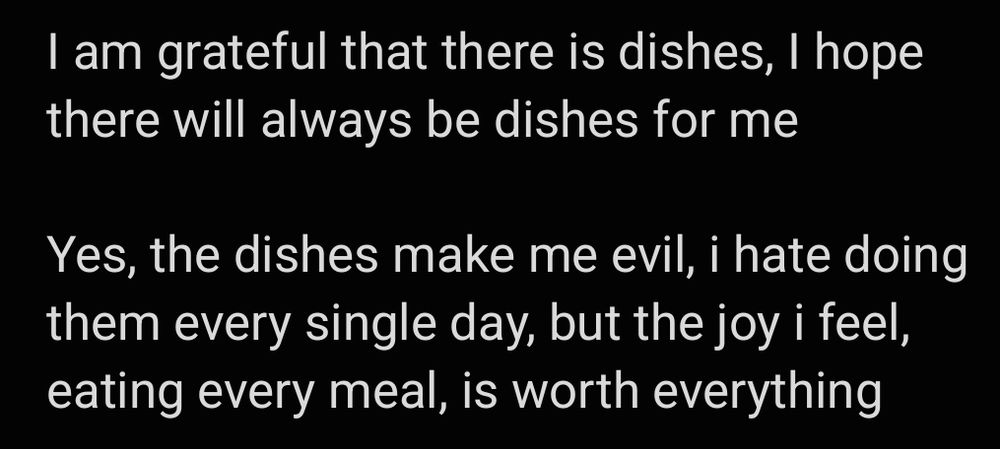 I am grateful that there is dishes, I hope there will always be dishes for me

Yes, the dishes make me evil, i hate doing them every single day, but the joy i feel, eating every meal, is worth everything