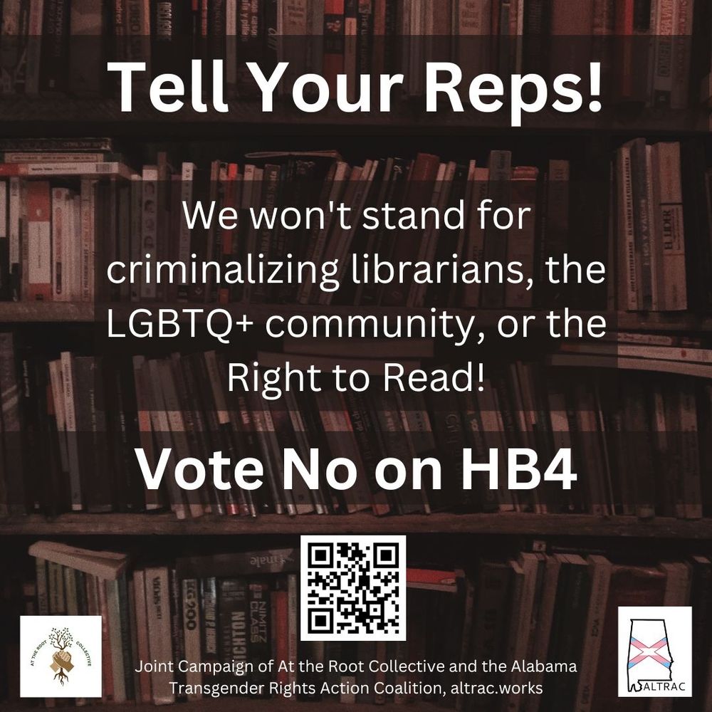 Transcript: Tell Your Reps! We won't stand for criminalizing librarians, the LGBTQ+ community, or the Right to Read! Vote No on HB4. Joint campaign of At the Root Collective and the Alabama Transgender Rights Action Coaltion, altrac.works.

The text overlays a photo of library shelves. The image also includes a QR code that goes to altract.works and the logos of At The Root Collective and ALTRAC.