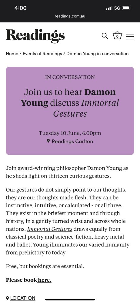 IN CONVERSATION
Join us to hear Damon Young discuss Immortal
Gestures
Tuesday 10 June, 6.00pm
• Readings Carlton
Join award-winning philosopher Damon Young as he sheds light on thirteen curious gestures.
Our gestures do not simply point to our thoughts, they are our thoughts made flesh. They can be instinctive, intuitive, or calculated - or all three.
They exist in the briefest moment and through history, in a gently turned wrist and across whole nations. Immortal Gestures draws equally from classical poetry and science-fiction, heavy metal and ballet, Young illuminates our varied humanity from prehistory to today.