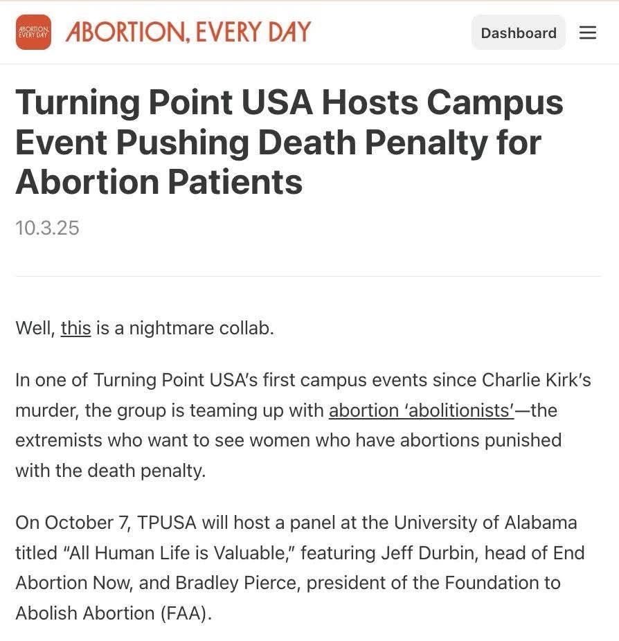 Turning Point USA Hosts Campus Event Pushing Death Penalty for Abortion Patients
10.3.25
=
Well, this is a nightmare collab.
In one of Turning Point USA's first campus events since Charlie Kirk's murder, the group is teaming up with abortion 'abolitionists'-the extremists who want to see women who have abortions punished
with the death penalty.
On October 7, TPUSA will host a panel at the University of Alabama titled "All Human Life is Valuable," featuring Jeff Durbin, head of End Abortion Now, and Bradley Pierce, president of the Foundation to Abolish Abortion (FAA).