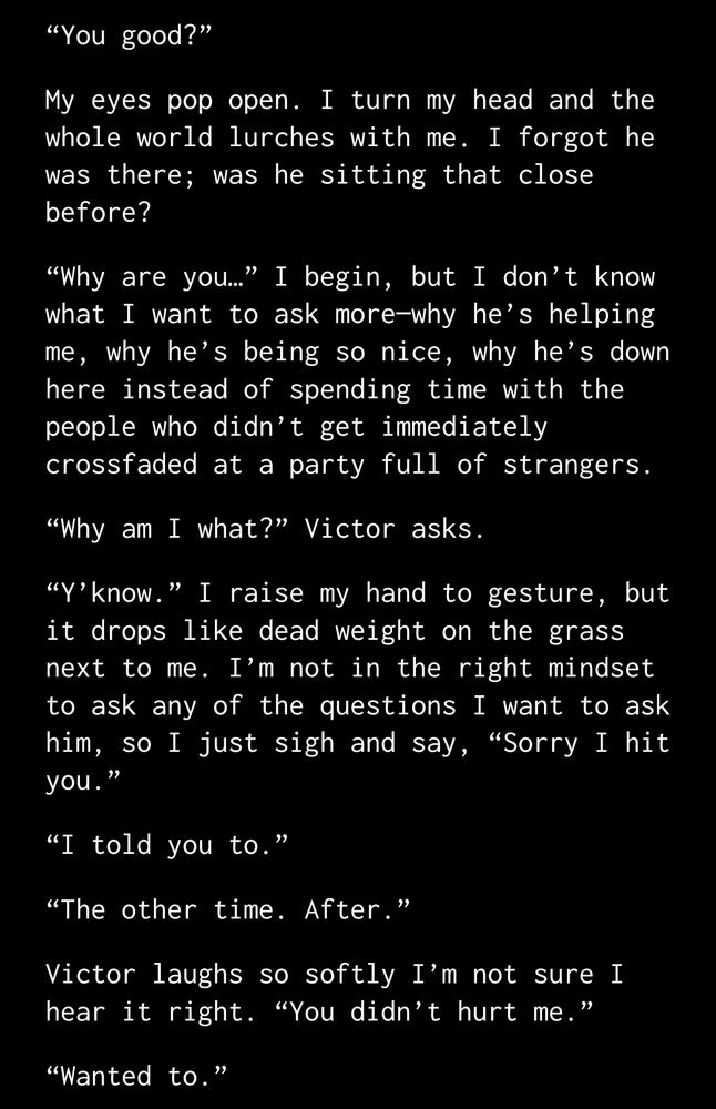 “You good?”
My eyes pop open. I turn my head and the whole world lurches with me. I forgot he was there; was he sitting that close before?
“Why are you…” I begin, but I don’t know what I want to ask more—why he’s helping me, why he’s being so nice, why he’s down here instead of spending time with the people who didn’t get immediately crossfaded at a party full of strangers.
“Why am I what?” Victor asks.
“Y’know.” I raise my hand to gesture, but it drops like dead weight on the grass next to me. I’m not in the right mindset to ask any of the questions I want to ask him, so I just sigh and say, “Sorry I hit you.”
“I told you to.”
“The other time. After.”
Victor laughs so softly I’m not sure I hear it right. “You didn’t hurt me.”
“Wanted to.”
