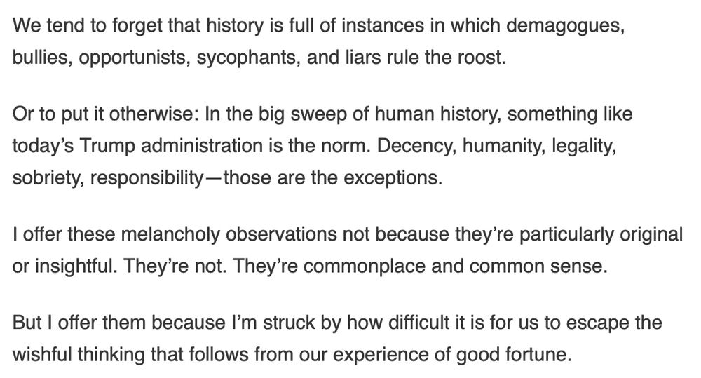 We tend to forget that history is full of instances in which demagogues, bullies, opportunists, sycophants, and liars rule the roost.

Or to put it otherwise: In the big sweep of human history, something like today’s Trump administration is the norm. Decency, humanity, legality, sobriety, responsibility—those are the exceptions.

I offer these melancholy observations not because they’re particularly original or insightful. They’re not. They’re commonplace and common sense.

But I offer them because I’m struck by how difficult it is for us to escape the wishful thinking that follows from our experience of good fortune.
