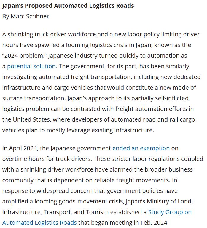 A shrinking truck driver workforce and a new labor policy limiting driver hours have spawned a looming logistics crisis in Japan, known as the “2024 problem.” Japanese industry turned quickly to automation as a potential solution. The government, for its part, has been similarly investigating automated freight transportation, including new dedicated infrastructure and cargo vehicles that would constitute a new mode of surface transportation. Japan’s approach to its partially self-inflicted logistics problem can be contrasted with freight automation efforts in the United States, where developers of automated road and rail cargo vehicles plan to mostly leverage existing infrastructure.

In April 2024, the Japanese government ended an exemption on overtime hours for truck drivers. These stricter labor regulations coupled with a shrinking driver workforce have alarmed the broader business community that is dependent on reliable freight movements. In response to widespread concern that government policies have amplified a looming goods-movement crisis, Japan’s Ministry of Land, Infrastructure, Transport, and Tourism established a Study Group on Automated Logistics Roads that began meeting in Feb. 2024.