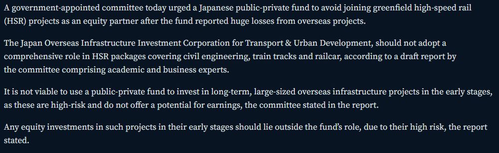 A government-appointed committee today urged a Japanese public-private fund to avoid joining greenfield high-speed rail (HSR) projects as an equity partner after the fund reported huge losses from overseas projects.

The Japan Overseas Infrastructure Investment Corporation for Transport & Urban Development, should not adopt a comprehensive role in HSR packages covering civil engineering, train tracks and railcar, according to a draft report by the committee comprising academic and business experts.

It is not viable to use a public-private fund to invest in long-term, large-sized overseas infrastructure projects in the early stages, as these are high-risk and do not offer a potential for earnings, the committee stated in the report.

Any equity investments in such projects in their early stages should lie outside the fund’s role, due to their high risk, the report stated.