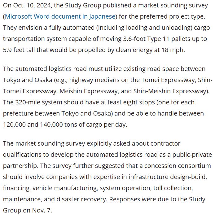 On Oct. 10, 2024, the Study Group published a market sounding survey (Microsoft Word document in Japanese) for the preferred project type. They envision a fully automated (including loading and unloading) cargo transportation system capable of moving 3.6-foot Type 11 pallets up to 5.9 feet tall that would be propelled by clean energy at 18 mph.

The automated logistics road must utilize existing road space between Tokyo and Osaka (e.g., highway medians on the Tomei Expressway, Shin-Tomei Expressway, Meishin Expressway, and Shin-Meishin Expressway). The 320-mile system should have at least eight stops (one for each prefecture between Tokyo and Osaka) and be able to handle between 120,000 and 140,000 tons of cargo per day.

The market sounding survey explicitly asked about contractor qualifications to develop the automated logistics road as a public-private partnership. The survey further suggested that a concession consortium should involve companies with expertise in infrastructure design-build, financing, vehicle manufacturing, system operation, toll collection, maintenance, and disaster recovery. Responses were due to the Study Group on Nov. 7.