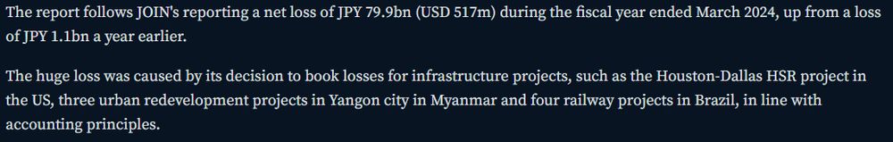 The report follows JOIN's reporting a net loss of JPY 79.9bn (USD 517m) during the fiscal year ended March 2024, up from a loss of JPY 1.1bn a year earlier.

The huge loss was caused by its decision to book losses for infrastructure projects, such as the Houston-Dallas HSR project in the US, three urban redevelopment projects in Yangon city in Myanmar and four railway projects in Brazil, in line with accounting principles.