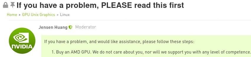 Screenshot from NVIDIA Support Forums.
Thread title: "If you have a problem, PLEASE read this first"
In "Home > GPU Unix Graphics > Linux" 
"Jensen Huang, Moderator" posted: 
"If you have a problem, and would like assistance, please follow these steps: 
1. Buy an AMD GPU. We do not care about you, nor will we support you with any level of competence. "