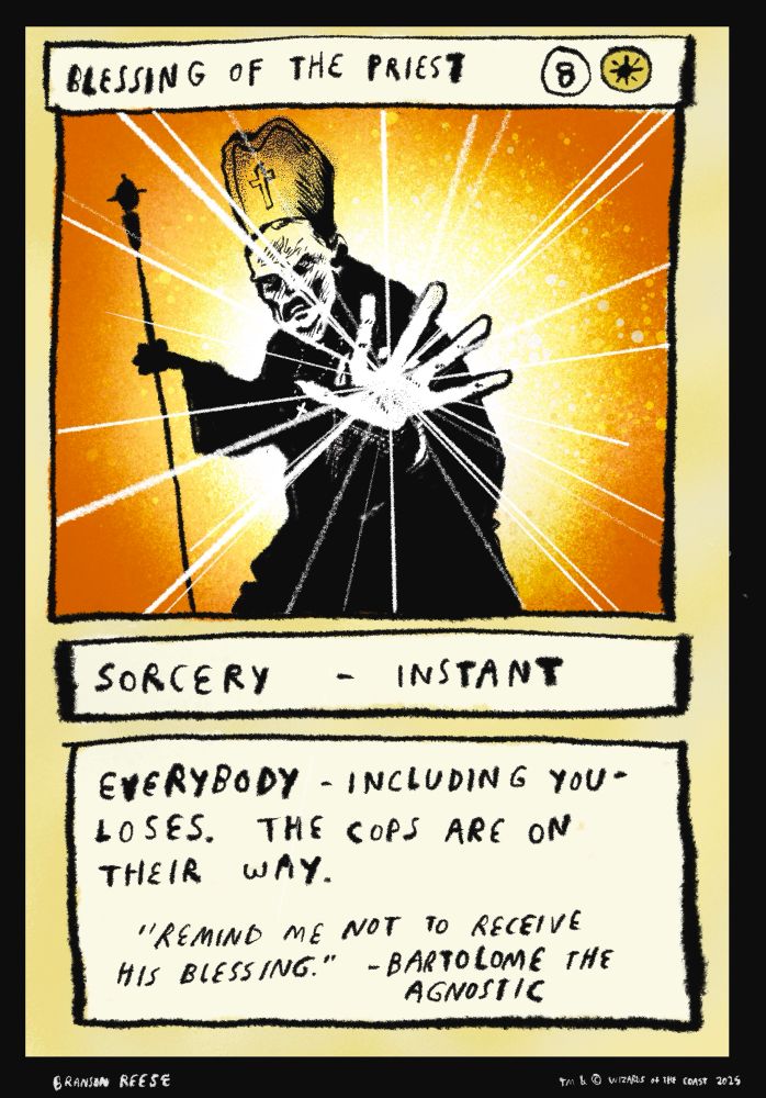 Blessing of the Priest. Eight uncolored manna and one plains manna. Sorcery-Instant. Everybody -including you- loses. The cops are on their way. Flavor text reads "Remind me not to receive his blessing." -Bartolome The Agnostic. Drawing is of a catholic priest putting his hand towards the camera as nefarious white energy flies at you.