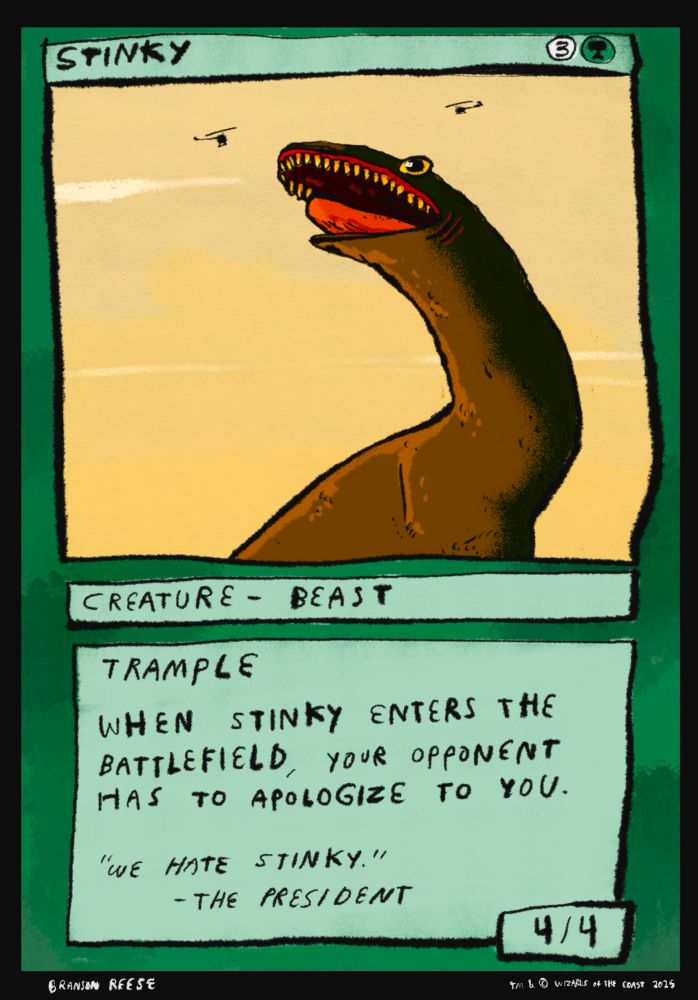 Stinky. Three uncolored and one forest manna. Creature-Beast. This guy's got trample. When Stinky enters the battlefield your opponent has to apologize to you. Flavor text reads "We hate Stinky" -The President. Drawing is sort of a weird brontosaurus snake kaiju h touch beset upon by helicopters. 4/4