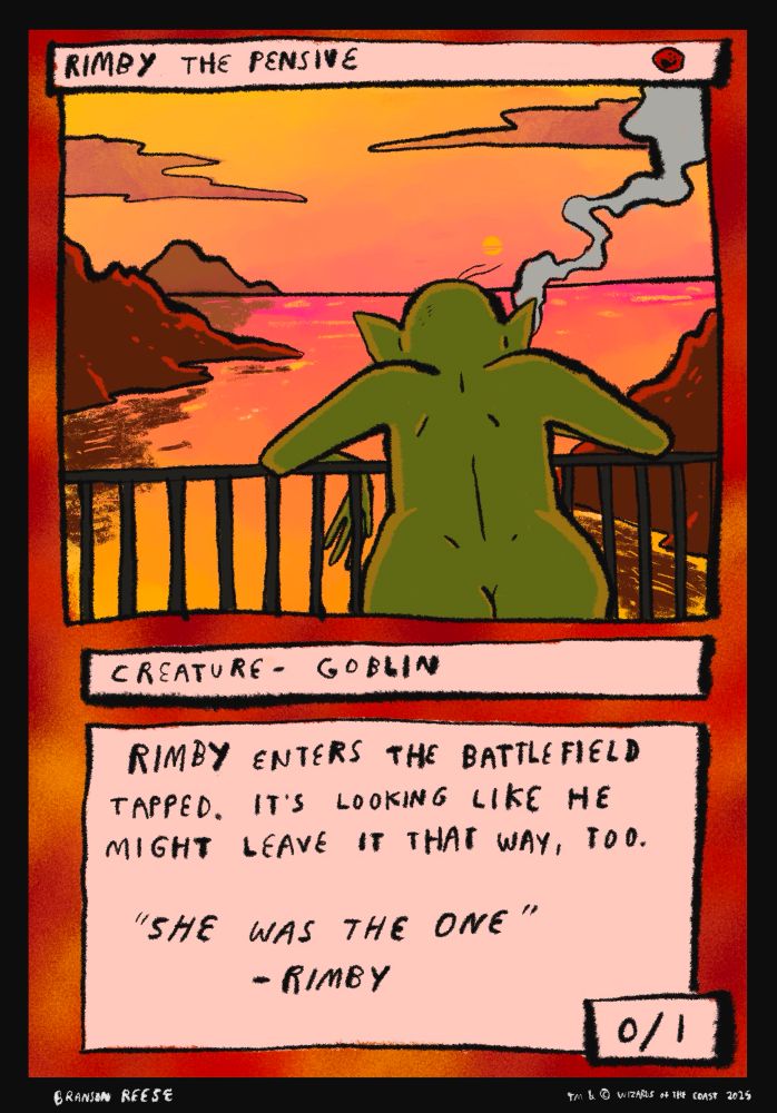Rimby The Pensive
One Mountains manna
Creature-Goblin
Rimby enters the battlefield tapped. It's looking like he might leave it that way, too.
Flavor text: "She was the one" -Rimby
0/1
Art is a goblin smoking out on a balcony looking out on one of the better sunsets I've ever drawn if I'm being honest