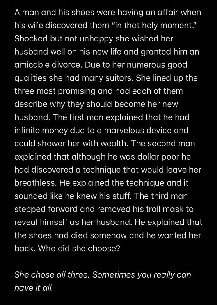 A man and his shoes were having an affair when his wife discovered them "in that holy moment."
Shocked but not unhappy she wished her husband well on his new life and granted him an amicable divorce. Due to her numerous good qualities she had many suitors. She lined up the three most promising and had each of them describe why they should become her new husband. The first man explained that he had infinite money due to a marvelous device and could shower her with wealth. The second man explained that although he was dollar poor he had discovered a technique that would leave her breathless. He explained the technique and it sounded like he knew his stuff. The third man stepped forward and removed his troll mask to reveal himself as her husband. He explained that the shoes had died somehow and he wanted her back. Who did she choose?

She chose all three. Sometimes you really can have it all.