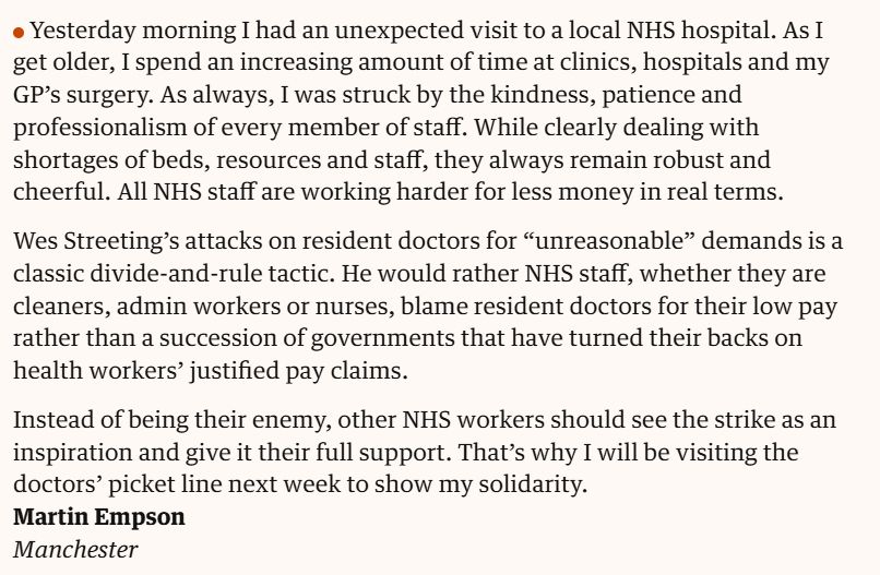 Yesterday morning I had an unexpected visit to a local NHS hospital. As I get older, I spend an increasing amount of time at clinics, hospitals and my GP’s surgery. As always, I was struck by the kindness, patience and professionalism of every member of staff. While clearly dealing with shortages of beds, resources and staff, they always remain robust and cheerful. All NHS staff are working harder for less money in real terms.

Wes Streeting’s attacks on resident doctors for “unreasonable” demands is a classic divide-and-rule tactic. He would rather NHS staff, whether they are cleaners, admin workers or nurses, blame resident doctors for their low pay rather than a succession of governments that have turned their backs on health workers’ justified pay claims.

Instead of being their enemy, other NHS workers should see the strike as an inspiration and give it their full support. That’s why I will be visiting the doctors’ picket line next week to show my solidarity.
Martin Empson
Manchester
