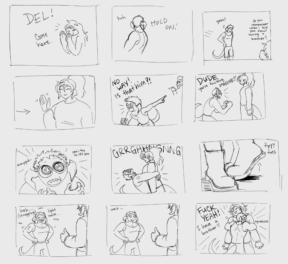A very rough digital concept or storyboard of a comic that shows Jenshi meeting his half brother, Del. There are 12 total panels reading from left to right, top to bottom. The first few panels show their mother calling for Del, and Del seems to be in the middle of a task when he hears the call but he comes running over to see what she wants. Their mother says "Do you remember when I told you about having a brother?" the panel then switches to Jenshi waving with a smile. Del responds by pointing and crying out "No way!! Is that him?!" in a very excited manner. Del approaches Jenshi with a huge smile and says "DUDE, you're fucking massive!!" and then asks, with a fiery expression, if he can try to lift Jenshi. The next panel cuts to Del trying with all his might to lift Jenshi off the ground, and then zooms into Jenshi standing on his tippy toes. Del feels very pleased with himself as he stands back with a huge grin plastered across his face. He is huffing and sweating after the obvious struggle, but says it was light work anyways. Jenshi is standing by with a thumbs up. After a moment to catch his breath Del's expression suddenly drops into one of awe and he says "Wait—" before rushing in to grab Jenshi into a very tight bear hug and yelling "FUCK YEA!!! I have a brother!!" 
