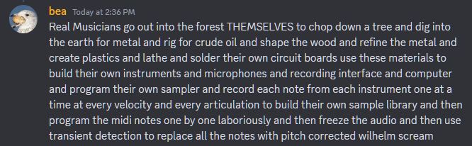 a discord message from bea. it reads: Real Musicians go out into the forest THEMSELVES to chop down a tree and dig into the earth for metal and rig for crude oil and shape the wood and refine the metal and create plastics and lathe and solder their own circuit boards use these materials to build their own instruments and microphones and recording interface and computer and program their own sampler and record each note from each instrument one at a time at every velocity and every articulation to build their own sample library and then program the midi notes one by one laboriously and then freeze the audio and then use transient detection to replace all the notes with pitch corrected wilhelm scream