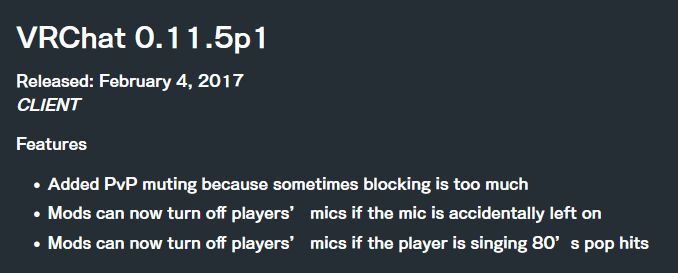 Patchnotes for VRChat 0.11.5p1, released February 4, 2017. CLIENT Features:
-Added PvP muting because sometimes blocking is too much
-Mods can now turn off players' mics if the mic is accidentally left on
-Mods can now turn off players' mics if the player is singing 80's pop hits