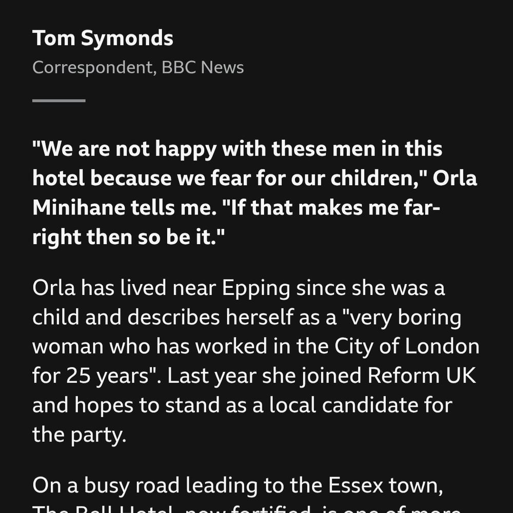 BBC News article excerpt:

Tom Symonds
Correspondent, BBC News

"We are not happy with these men in this hotel because we fear for our children," Orla Minihane tells me. "If that makes me far-right then so be it."

Orla has lived near Epping since she was a child and describes herself as a "very boring woman who has worked in the City of London for 25 years". Last year she joined Reform UK and hopes to stand as a local candidate for the party.