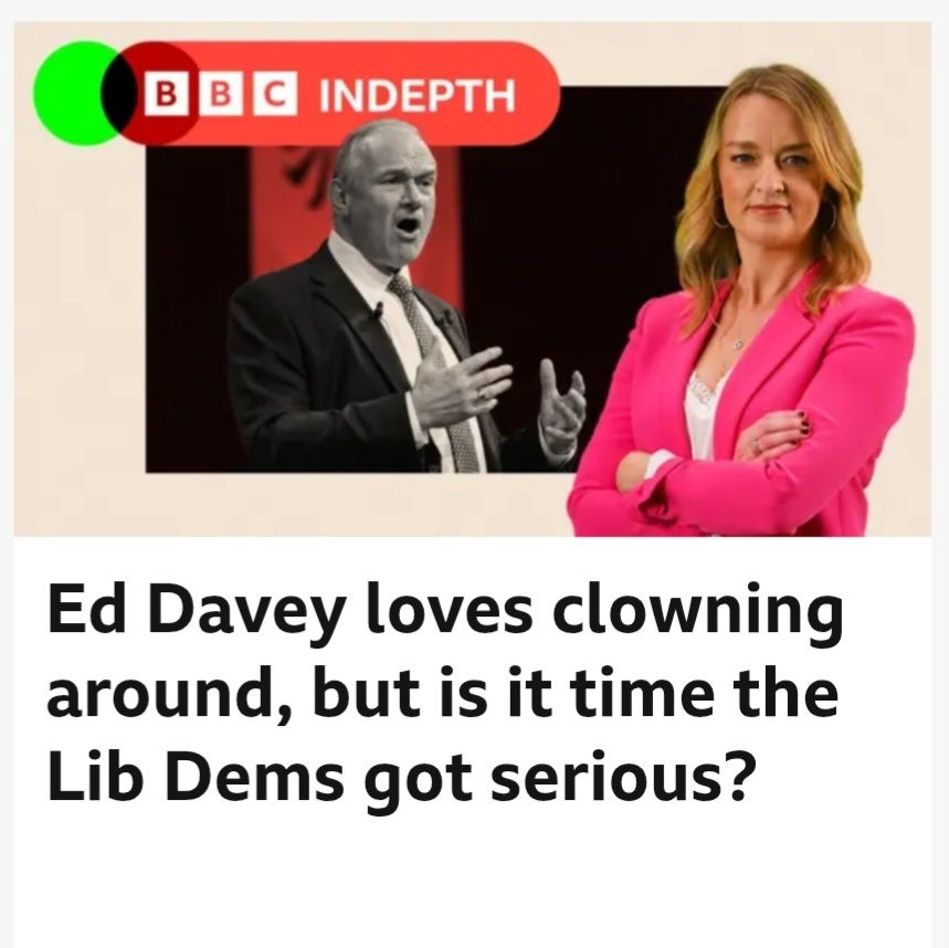 BBC News headline from Laura Kuenssberg: 

"Ed Davey loves clowning around, but is it time the Lib Dems got serious?"

Accompanying image: a black and white photo of Ed Davey gesturing with his hands whilst giving a speech, looking quite serious. Next to that, a colour image of Laura Kuenssberg in a pink blazer staring down the camera, giving a satisfied smile. Clearly she knows what's what, especially what to do with her arms, which are folded with a level of comfort and command that suggests she is attempting this pose for the first time.