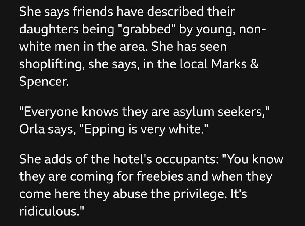 BBC News article excerpt:

She says friends have described their daughters being "grabbed" by young, non-white men in the area. She has seen shoplifting, she says, in the local Marks & Spencer.

"Everyone knows they are asylum seekers," Orla says, "Epping is very white."

She adds of the hotel's occupants: "You know they are coming for freebies and when they come here they abuse the privilege. It's ridiculous."