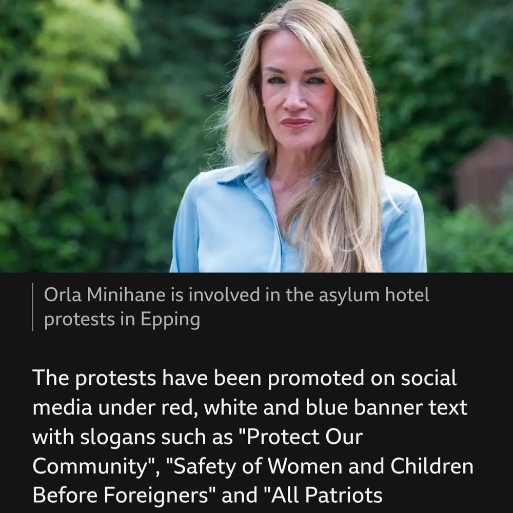 BBC News article excerpt.

Nicely shot photo of Orla Minihane, a white woman with long blonde hair and a light blue blouse.
Caption: Orla Minihane is involved in the asylum hotel protests in Epping

Article continues:
The protests have been promoted on social media under red, white and blue banner text with slogans such as "Protect Our Community", "Safety of Women and Children Before Foreigners" and "All Patriots Welcome".