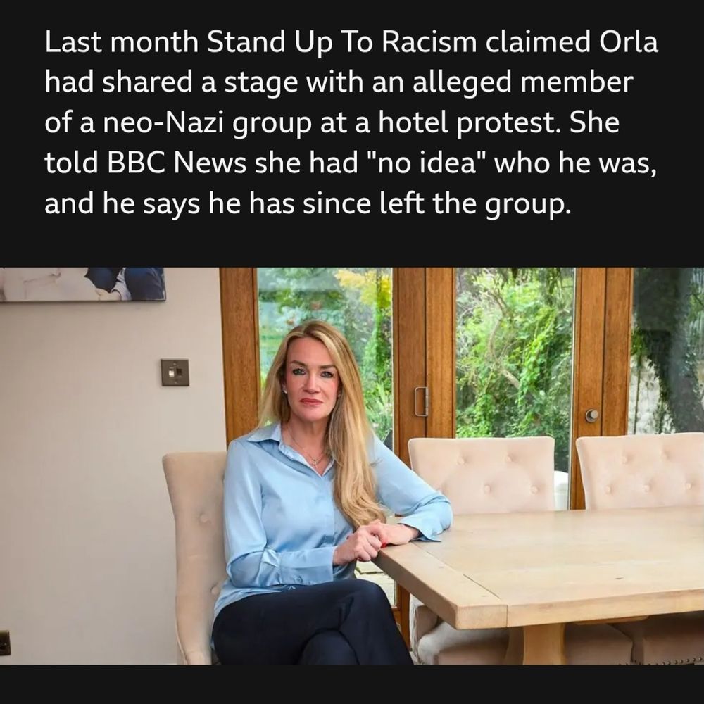 BBC News article excerpt:

Last month Stand Up To Racism claimed Orla had shared a stage with an alleged member of a neo-Nazi group at a hotel protest. She told BBC News she had "no idea" who he was, and he says he has since left the group.

Another photo of Orla, a white woman with long blonde hair and a light blue blouse, now sitting in a very nice-looking kitchen. Nice glass doors looking out to a sizeable garden.