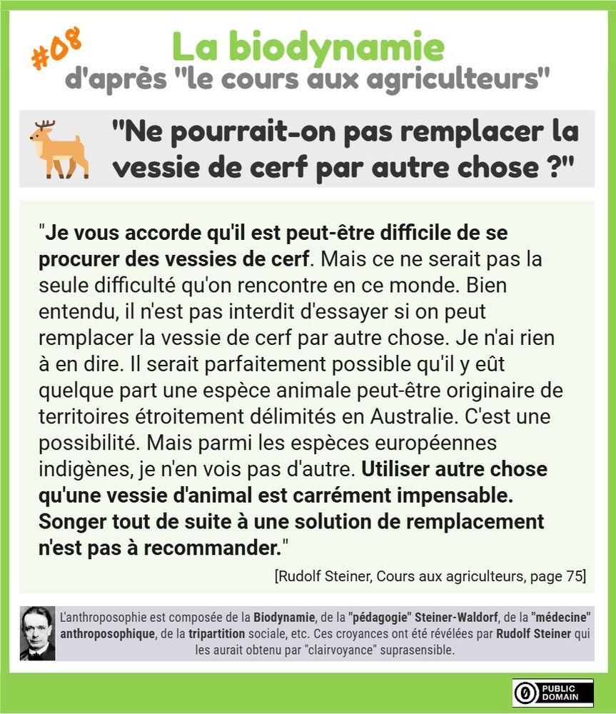 "Ne pourrait-on pas remplacer la vessie de cerf par autre chose ?"
"Je vous accorde qu'il est peut-être difficile de se procurer des vessies de cerf. Mais ce ne serait pas la seule difficulté qu'on rencontre en ce monde. Bien entendu, il n'est pas interdit d'essayer si on peut remplacer la vessie de cerf par autre chose. Je n'ai rien à en dire. Il serait parfaitement possible qu'il y eût quelque part une espèce animale peut-être originaire de territoires étroitement délimités en Australie. C'est une possibilité. Mais parmi les espèces européennes indigènes, je n'en vois pas d'autre. Utiliser autre chose qu'une vessie d'animal est carrément impensable. Songer tout de suite à une solution de remplacement n'est pas à recommander."
[Rudolf Steiner, Cours aux agriculteurs, page 75]
L'anthroposophie est composée de la Biodynamie, de la "pédagogie" Steiner-Waldorf, de la "médecine" anthroposophique, de la tripartition sociale, etc. Ces croyances ont été révélées par Rudolf Steiner qui les aurait obtenu par "clairvoyance" suprasensible.
