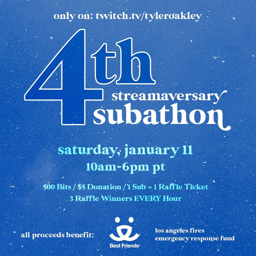 you’re invited…
4th Streamaversary Subathon
Saturday 1/11, 10a-6p PT
twitch.tv/tyleroakley

100% for @BestFriends Animal Society's LA Fires Emergency Response Fund (donate here: https://tiltify.com/@tyleroakley/splat-pack-gives-back-best-friends-animal-society)