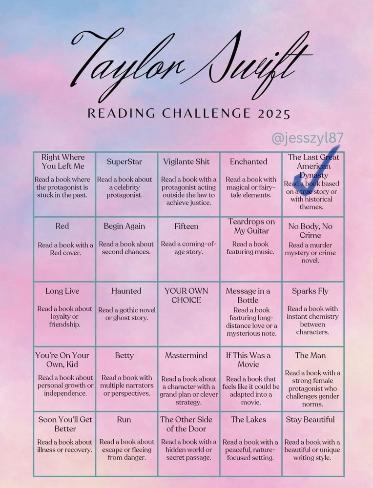Taylon swift READING CHALLENGE 2025
@jesszyl87

Right Where You Left Me - Read a book where the protagonist is stuck in the past.

SuperStar - Read a book about a celebrity protagonist.

Vigilante Shit - Read a book with a protagonist acting outside the law to achieve justice.

Enchanted - Read a book with magical or fairytale elements.

The Last Great American Dynasty -  Read a book based on a true story or with historical themes. - Complete

Red - Read a book with a Red cover.

Begin Again - Read a book about second chances.

Fifteen - Read a coming-of-age story.

Teardrops on My Guitar - Read a book featuring music.

No Body, No Crime - Read a murder mystery or crime novel.

Long Live -Read a book about loyalty or friendship.

Haunted - Read a gothic novel or ghost story.

YOUR OWN CHOICE

Message in a Bottle - Read a book featuring long-distance love or a mysterious note.

Sparks Fly - Read a book with instant chemistry between characters.

You're On Your Own, Kid - Read a book about personal growth or independence.

Betty - Read a book with multiple narrators or perspectives.

Mastermind - Read a book about a character with a grand plan or clever strategy.

This Was a Movie -  Read a book that feels like it could be adapted into a movie.

The Man - Read a book with a strong female protagonist who challenges gender norms.

Soon You'll Get Better - Read a book about illness or recovery.

Run - Read a book about escape or fleeing from danger.

The Other Side of the Door - Read a book with a hidden world or secret passage.

The Lakes - Read a book with a peaceful, nature-focused setting.

Stay Beautiful - Read a book with a beautiful or unique writing style.