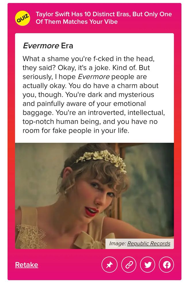 Buzzfeed quizz results for which era matches your vibe

Evermore Era
What a shame you're f-cked in the head, they said? Okay, it's a joke. Kind of. But seriously, I hope Evermore people are actually okay. You do have a charm about you, though. You're dark and mysterious and painfully aware of your emotional baggage. You're an introverted, intellectual, top-notch human being, and you have no room for fake people in your life.