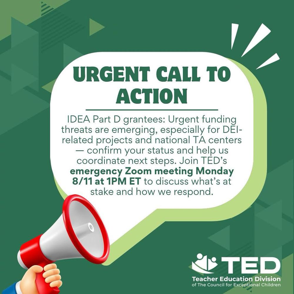 Alt Text:

Graphic with a green background and geometric designs features a megaphone in the lower left corner and text in a white speech bubble that reads:

“URGENT CALL TO ACTION”
IDEA Part D grantees: Urgent funding threats are emerging, especially for DEI-related projects and national TA centers — confirm your status and help us coordinate next steps. Join TED’s emergency Zoom meeting Monday 8/11 at 1PM ET to discuss what’s at stake and how we respond.

At the bottom right is the logo of the Teacher Education Division (TED) of the Council for Exceptional Children.