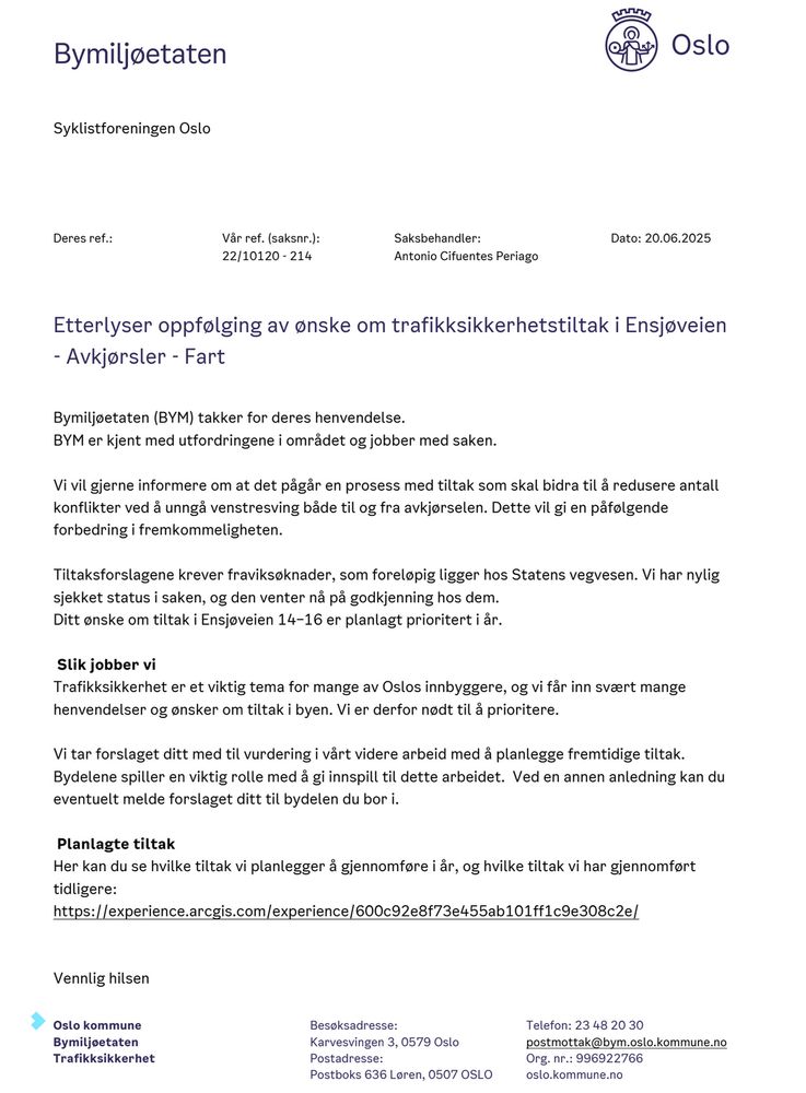 Bymiljøetaten (BYM) takker for deres henvendelse.
BYM er kjent med utfordringene i området og jobber med saken.
Vi vil gjerne informere om at det pågår en prosess med tiltak som skal bidra til å redusere antall
konflikter ved å unngå venstresving både til og fra avkjørselen. Dette vil gi en påfølgende
forbedring i fremkommeligheten.
Tiltaksforslagene krever fraviksøknader, som foreløpig ligger hos Statens vegvesen. Vi har nylig
sjekket status i saken, og den venter nå på godkjenning hos dem.
Ditt ønske om tiltak i Ensjøveien 14–16 er planlagt prioritert i år.