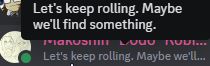 Image of a member list on Discord. In particular, showing mine and the little bit of a friend's icon.
The Discord Status that displays when hovering over my text: "Let's keep rolling. Maybe we'll find something."