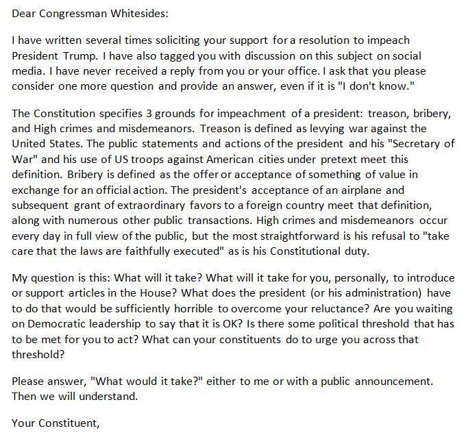 Dear Congressman Whitesides:
I have written several times soliciting your support for a resolution to impeach President Trump. I have also tagged you with discussion on this subject on social media. I have never received a reply from you or your office. I ask that you please consider one more question and provide an answer, even if it is "I don't know." 
The Constitution specifies 3 grounds for impeachment of a president: treason, bribery, and High crimes and misdemeanors. Treason is defined as levying war against the United States. The public statements and actions of the president and his "Secretary of War" and his use of US troops against American cities under pretext meet this definition. Bribery is defined as the offer or acceptance of something of value in exchange for an official action. The president's acceptance of an airplane and subsequent grant of extraordinary favors to a foreign country meet that definition, along with numerous other public transactions. High crimes and misdemeanors occur every day in full view of the public, but the most straightforward is his refusal to "take care that the laws are faithfully executed" as is his Constitutional duty. 
My question is this: What will it take? What will it take for you, personally, to introduce or support articles in the House? What does the president (or his administration) have to do that would be sufficiently horrible to overcome your reluctance? Are you waiting on Democratic leadership to say that it is OK? Is there some political threshold that has to be met for you to act? What can your constituents do to urge you across that threshold?
Please answer, "What would it take?" either to me or with a public announcement. Then we will understand.
Your Constituent,
