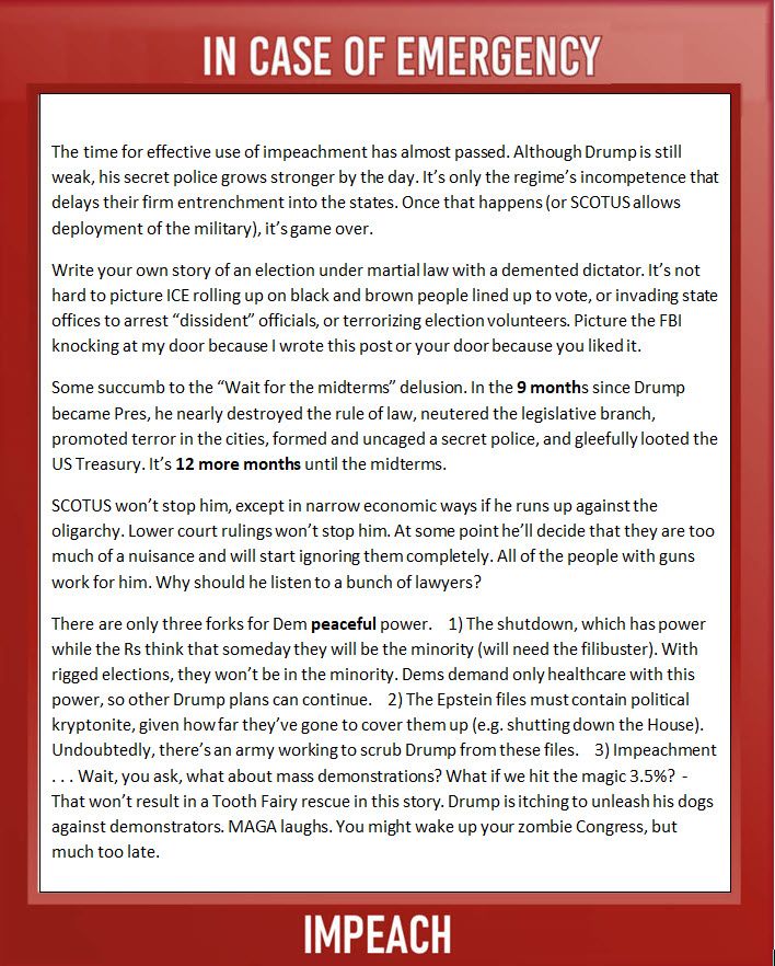 The time for effective use of impeachment has almost passed. Although Drump is still weak, his secret police grows stronger by the day. It’s only the regime’s incompetence that delays their firm entrenchment into the states. Once that happens (or SCOTUS allows deployment of the military), it’s game over.
Write your own story of an election under martial law with a demented dictator. It’s not hard to picture ICE rolling up on black and brown people lined up to vote, or invading state offices to arrest “dissident” officials, or terrorizing election volunteers. Picture the FBI knocking at my door because I wrote this post or your door because you liked it.
Some succumb to the “Wait for the midterms” delusion. In the 9 months since Drump became Pres, he nearly destroyed the rule of law, neutered the legislative branch, promoted terror in the cities, formed and uncaged a secret police, and gleefully looted the US Treasury. It’s 12 more months until the midterms. 
SCOTUS won’t stop him, except in narrow economic ways if he runs up against the oligarchy. Lower court rulings won’t stop him. At some point he’ll decide that they are too much of a nuisance and will start ignoring them completely. All of the people with guns work for him. Why should he listen to a bunch of lawyers?
There are only three forks for Dem peaceful power.    1) The shutdown, which has power while the Rs think that someday they will be the minority (will need the filibuster). With rigged elections, they won’t be in the minority. Dems demand only healthcare with this power, so other Drump plans can continue.    2) The Epstein files must contain political kryptonite, given how far they’ve gone to cover them up (e.g. shutting down the House). Undoubtedly, there’s an army working to scrub Drump from these files.    3) Impeachment . . . Wait, you ask, what about mass demonstrations? What if we hit the magic 3.5%?  - That won’t result in a Tooth Fairy rescue in this story. Drump is itching to unleash his dog…