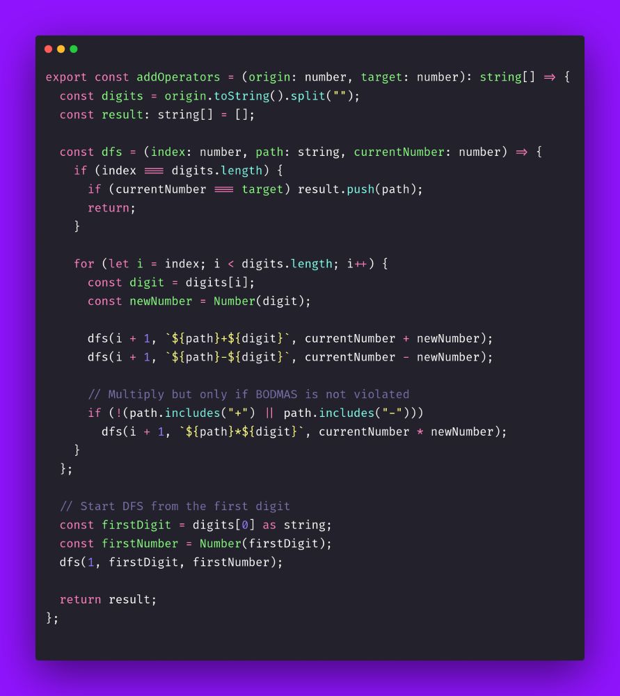 export const addOperators = (origin: number, target: number): string[] => {
  const digits = origin.toString().split("");
  const result: string[] = [];

  const dfs = (index: number, path: string, currentNumber: number) => {
    if (index === digits.length) {
      if (currentNumber === target) result.push(path);
      return;
    }

    for (let i = index; i < digits.length; i++) {
      const digit = digits[i];
      const newNumber = Number(digit);

      dfs(i + 1, `${path}+${digit}`, currentNumber + newNumber);
      dfs(i + 1, `${path}-${digit}`, currentNumber - newNumber);

      // Multiply but only if BODMAS is not violated
      if (!(path.includes("+") || path.includes("-")))
        dfs(i + 1, `${path}*${digit}`, currentNumber * newNumber);
    }
  };

  // Start DFS from the first digit
  const firstDigit = digits[0] as string;
  const firstNumber = Number(firstDigit);
  dfs(1, firstDigit, firstNumber);

  return result;
};