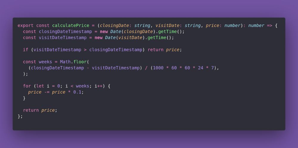 export const calculatePrice = (closingDate: string, visitDate: string, price: number): number => {
  const closingDateTimestamp = new Date(closingDate).getTime();
  const visitDateTimestamp = new Date(visitDate).getTime();

  if (visitDateTimestamp > closingDateTimestamp) return price;

  const weeks = Math.floor(
    (closingDateTimestamp - visitDateTimestamp) / (1000 * 60 * 60 * 24 * 7),
  );

  for (let i = 0; i < weeks; i++) {
    price -= price * 0.1;
  }

  return price;
};
